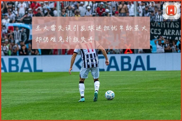 王大雷失误引发球迷担忧年龄虽大却仍难免扑救失手