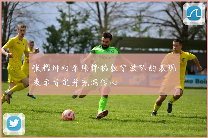张耀坤对李玮锋执教宁波队的表现表示肯定并充满信心