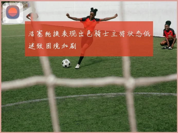 活塞轮换表现出色骑士主将状态低迷致困境加剧
