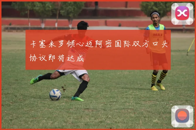 卡塞米罗倾心迈阿密国际双方口头协议即将达成