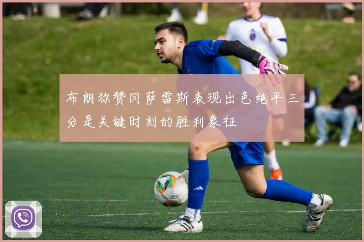 布朗称赞冈萨雷斯表现出色绝平三分是关键时刻的胜利象征