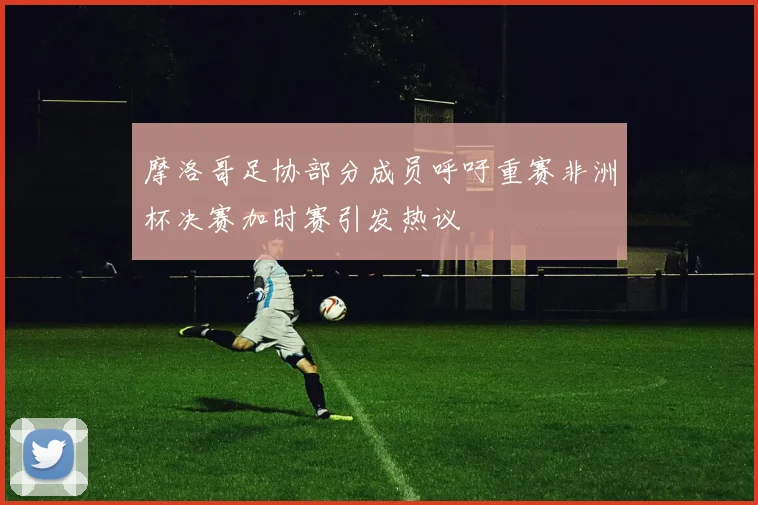 摩洛哥足协部分成员呼吁重赛非洲杯决赛加时赛引发热议