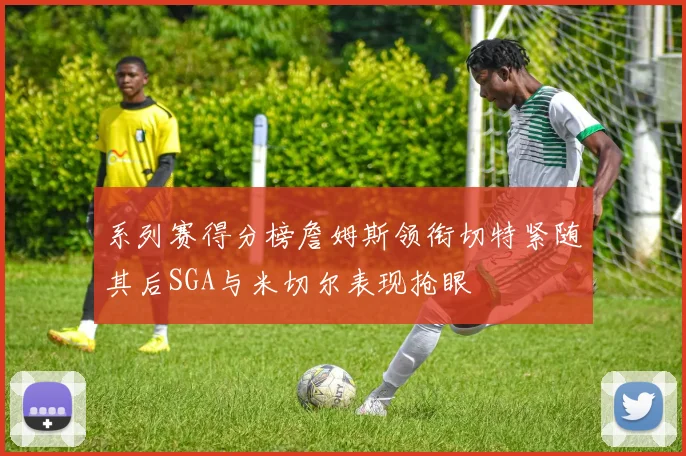 系列赛得分榜詹姆斯领衔切特紧随其后SGA与米切尔表现抢眼