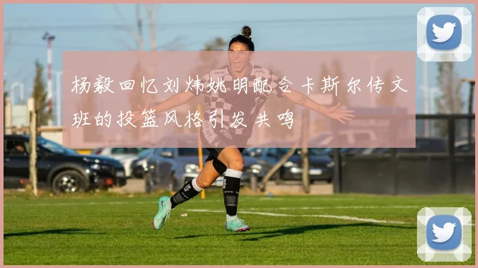 杨毅回忆刘炜姚明配合卡斯尔传文班的投篮风格引发共鸣