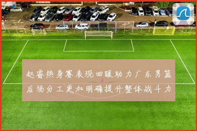 赵睿热身赛表现回暖助力广东男篮后场分工更加明确提升整体战斗力